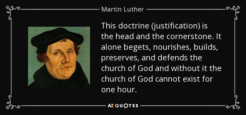 This doctrine (justification) is the head and the cornerstone. It alone begets, nourishes, builds, preserves, and defends the church of God and without it the church of God cannot exist for one hour. - Martin Luther