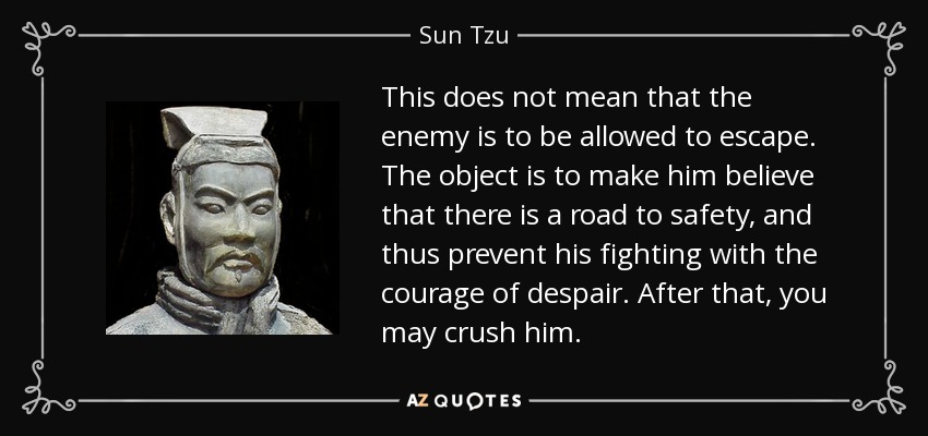 This does not mean that the enemy is to be allowed to escape. The object is to make him believe that there is a road to safety, and thus prevent his fighting with the courage of despair. After that, you may crush him. - Sun Tzu