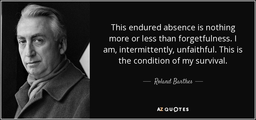 This endured absence is nothing more or less than forgetfulness. I am, intermittently, unfaithful. This is the condition of my survival. - Roland Barthes