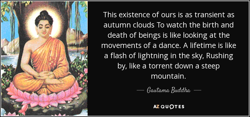 This existence of ours is as transient as autumn clouds To watch the birth and death of beings is like looking at the movements of a dance. A lifetime is like a flash of lightning in the sky, Rushing by, like a torrent down a steep mountain. - Gautama Buddha