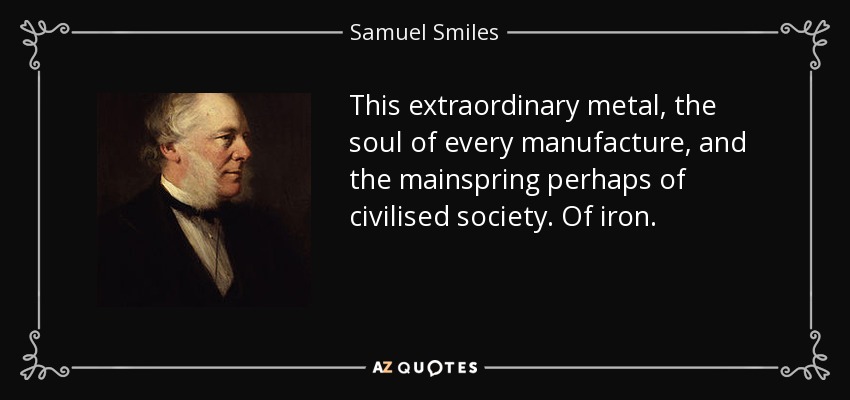 This extraordinary metal, the soul of every manufacture, and the mainspring perhaps of civilised society. Of iron. - Samuel Smiles