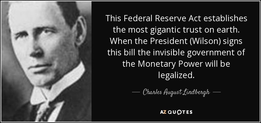 This Federal Reserve Act establishes the most gigantic trust on earth. When the President (Wilson) signs this bill the invisible government of the Monetary Power will be legalized. - Charles August Lindbergh