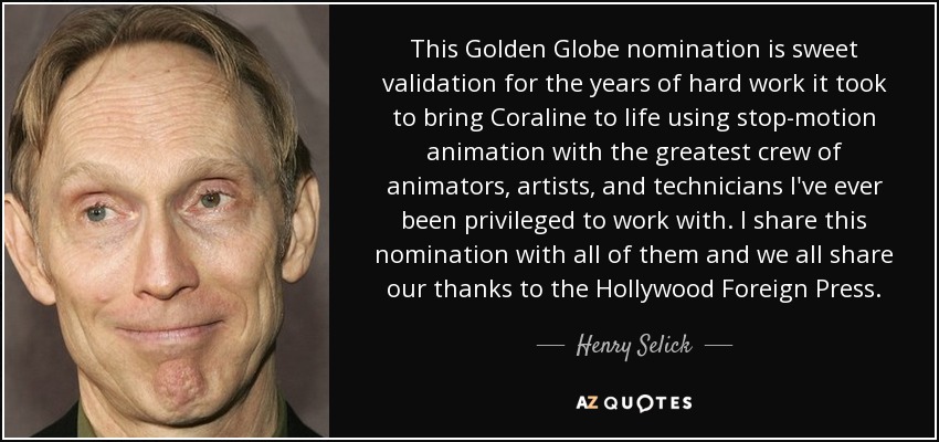 This Golden Globe nomination is sweet validation for the years of hard work it took to bring Coraline to life using stop-motion animation with the greatest crew of animators, artists, and technicians I've ever been privileged to work with. I share this nomination with all of them and we all share our thanks to the Hollywood Foreign Press. - Henry Selick