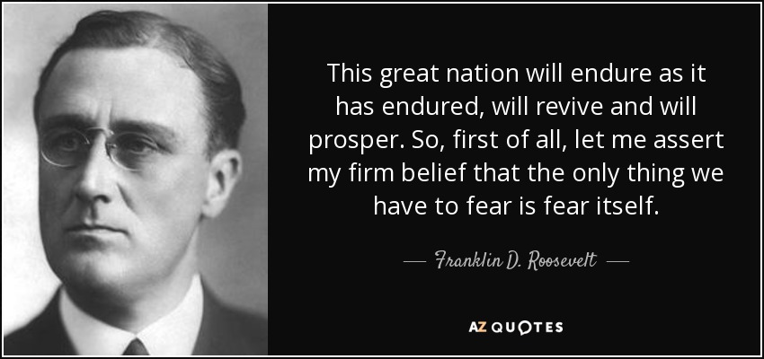 This great nation will endure as it has endured, will revive and will prosper. So, first of all, let me assert my firm belief that the only thing we have to fear is fear itself. - Franklin D. Roosevelt