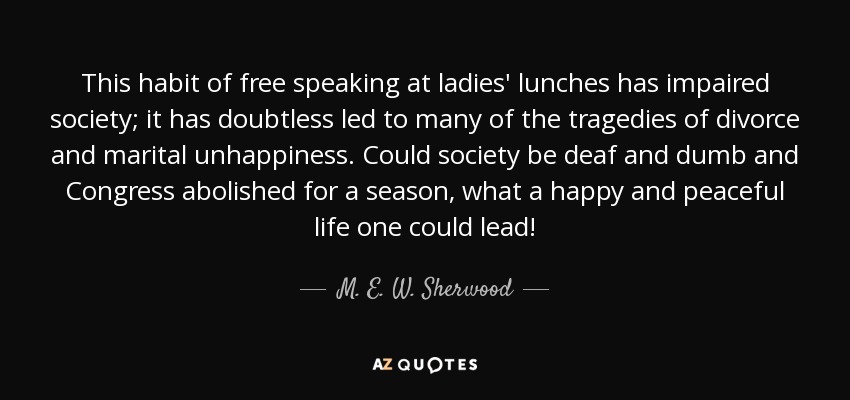 This habit of free speaking at ladies' lunches has impaired society; it has doubtless led to many of the tragedies of divorce and marital unhappiness. Could society be deaf and dumb and Congress abolished for a season, what a happy and peaceful life one could lead! - M. E. W. Sherwood