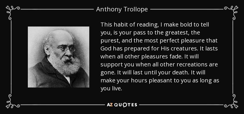 This habit of reading, I make bold to tell you, is your pass to the greatest, the purest, and the most perfect pleasure that God has prepared for His creatures. It lasts when all other pleasures fade. It will support you when all other recreations are gone. It will last until your death. It will make your hours pleasant to you as long as you live. - Anthony Trollope