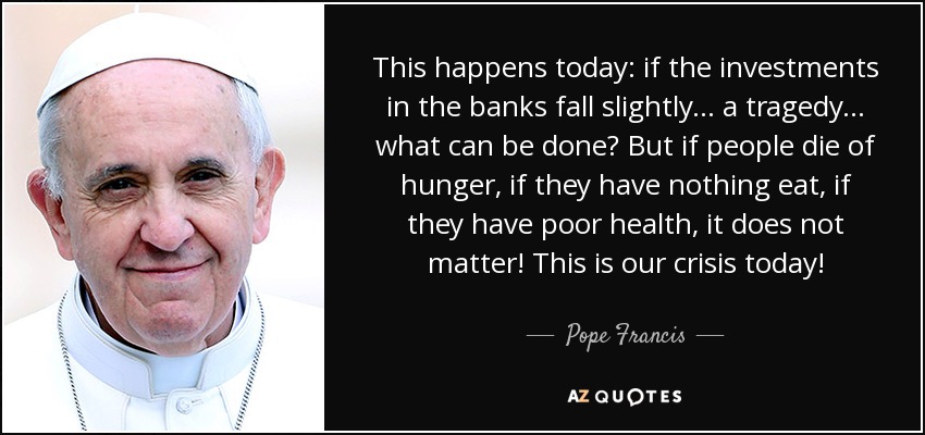 This happens today: if the investments in the banks fall slightly... a tragedy... what can be done? But if people die of hunger, if they have nothing eat, if they have poor health, it does not matter! This is our crisis today! - Pope Francis