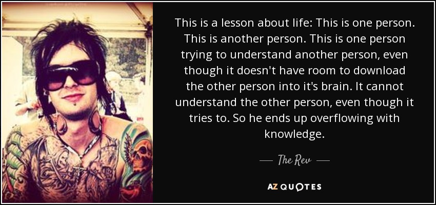 This is a lesson about life: This is one person. This is another person. This is one person trying to understand another person, even though it doesn't have room to download the other person into it's brain. It cannot understand the other person, even though it tries to. So he ends up overflowing with knowledge. - The Rev