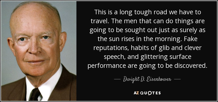 This is a long tough road we have to travel. The men that can do things are going to be sought out just as surely as the sun rises in the morning. Fake reputations, habits of glib and clever speech, and glittering surface performance are going to be discovered. - Dwight D. Eisenhower