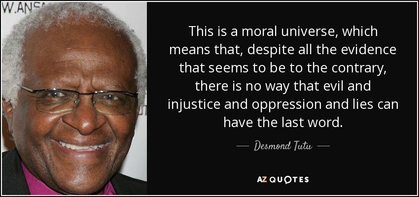 This is a moral universe, which means that, despite all the evidence that seems to be to the contrary, there is no way that evil and injustice and oppression and lies can have the last word. - Desmond Tutu