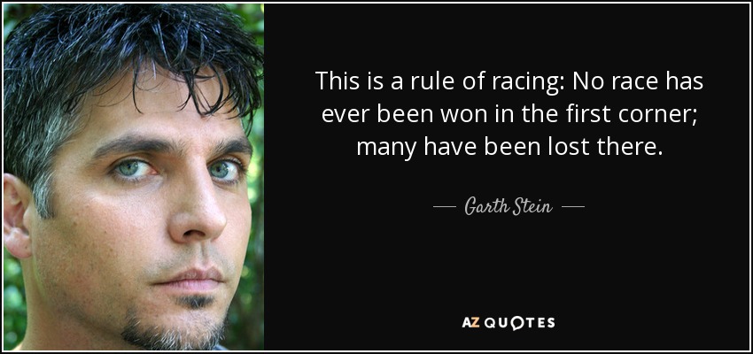 This is a rule of racing: No race has ever been won in the first corner; many have been lost there. - Garth Stein