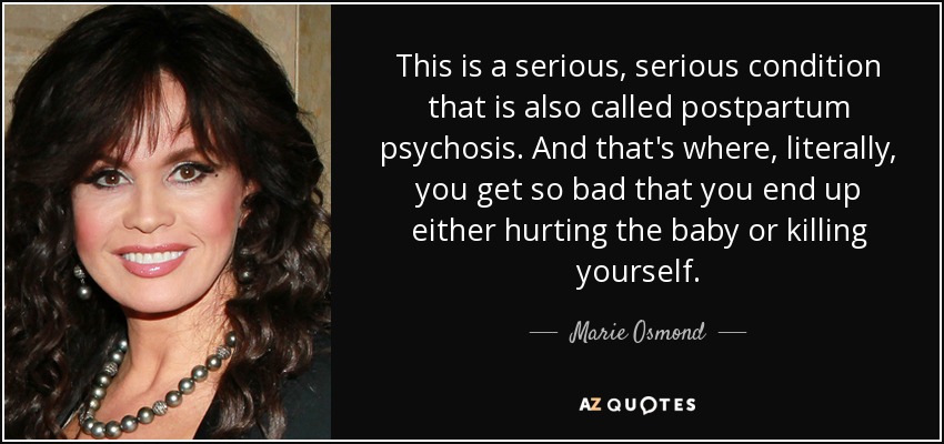 This is a serious, serious condition that is also called postpartum psychosis. And that's where, literally, you get so bad that you end up either hurting the baby or killing yourself. - Marie Osmond