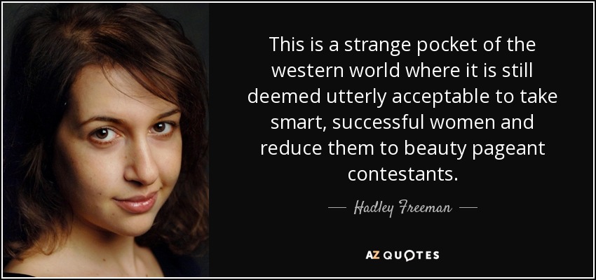 This is a strange pocket of the western world where it is still deemed utterly acceptable to take smart, successful women and reduce them to beauty pageant contestants. - Hadley Freeman