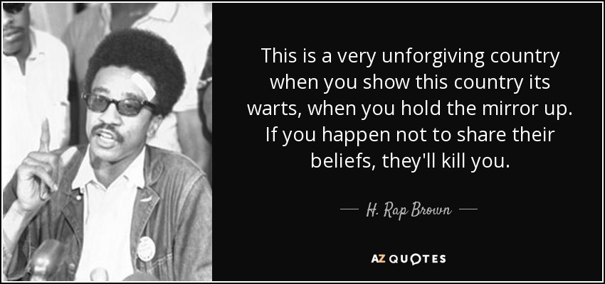 This is a very unforgiving country when you show this country its warts, when you hold the mirror up. If you happen not to share their beliefs, they'll kill you. - H. Rap Brown