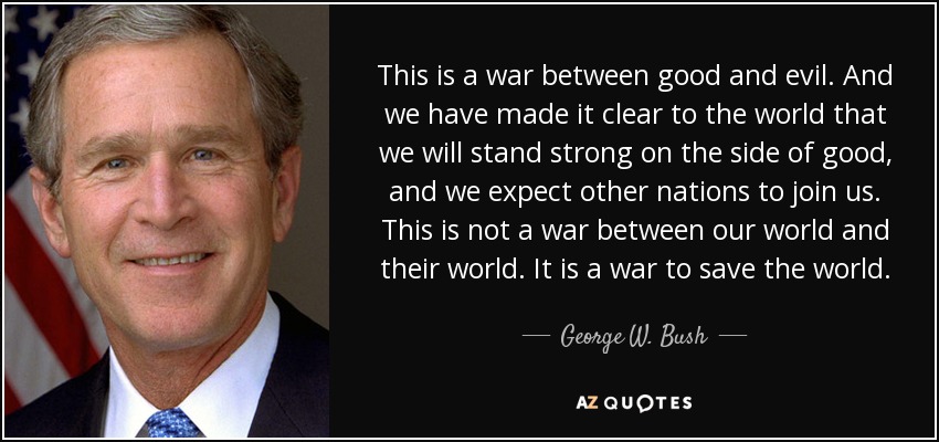 This is a war between good and evil. And we have made it clear to the world that we will stand strong on the side of good, and we expect other nations to join us. This is not a war between our world and their world. It is a war to save the world. - George W. Bush