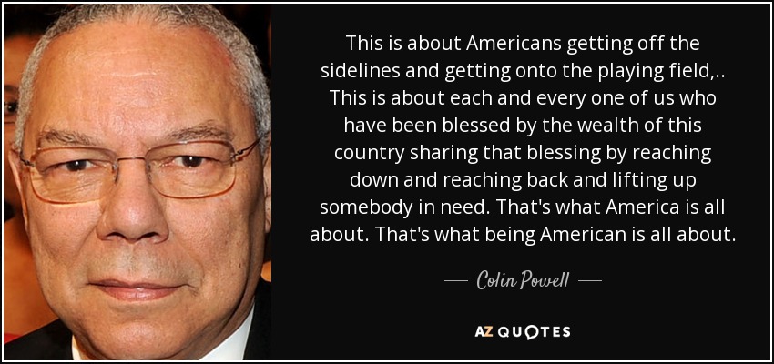 This is about Americans getting off the sidelines and getting onto the playing field, .. This is about each and every one of us who have been blessed by the wealth of this country sharing that blessing by reaching down and reaching back and lifting up somebody in need. That's what America is all about. That's what being American is all about. - Colin Powell