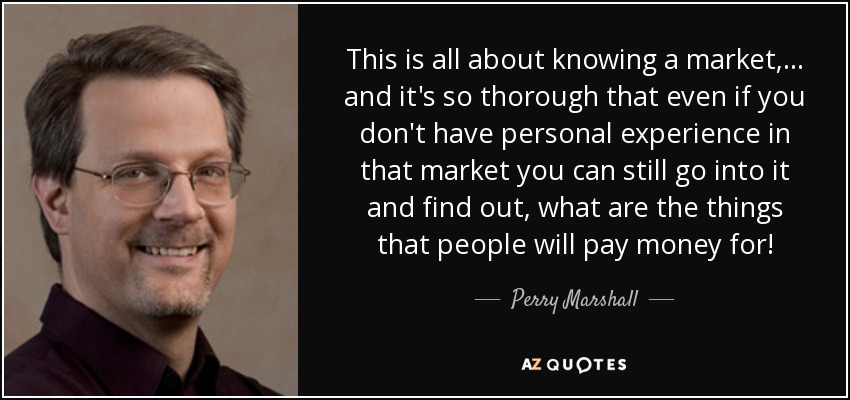 This is all about knowing a market, ... and it's so thorough that even if you don't have personal experience in that market you can still go into it and find out, what are the things that people will pay money for! - Perry Marshall