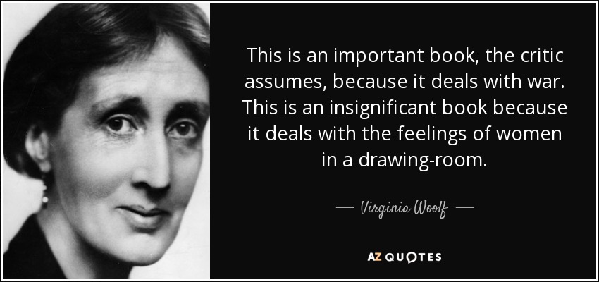 This is an important book, the critic assumes, because it deals with war. This is an insignificant book because it deals with the feelings of women in a drawing-room. - Virginia Woolf