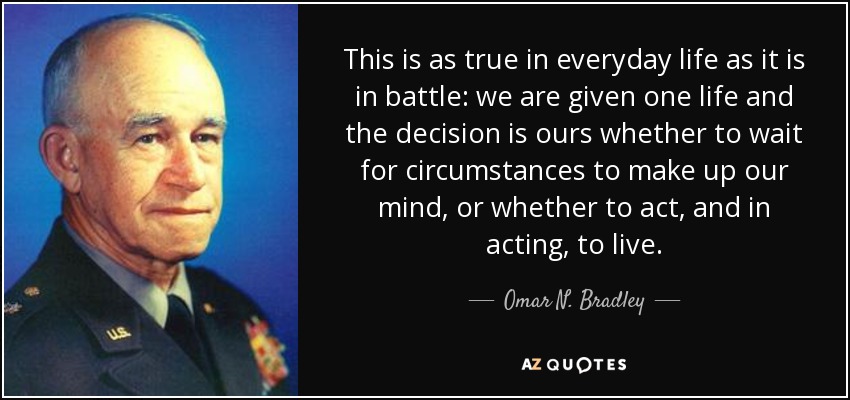 This is as true in everyday life as it is in battle: we are given one life and the decision is ours whether to wait for circumstances to make up our mind, or whether to act, and in acting, to live. - Omar N. Bradley