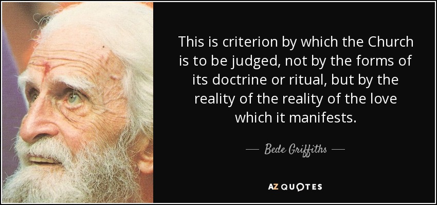 This is criterion by which the Church is to be judged, not by the forms of its doctrine or ritual, but by the reality of the reality of the love which it manifests. - Bede Griffiths