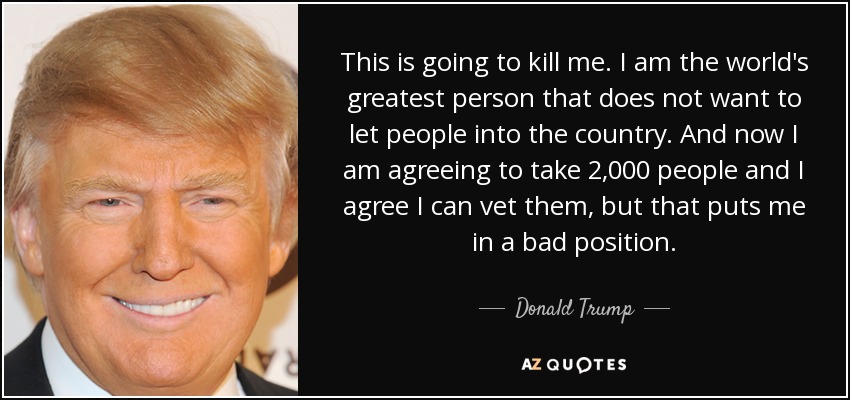 This is going to kill me. I am the world's greatest person that does not want to let people into the country. And now I am agreeing to take 2,000 people and I agree I can vet them, but that puts me in a bad position. - Donald Trump