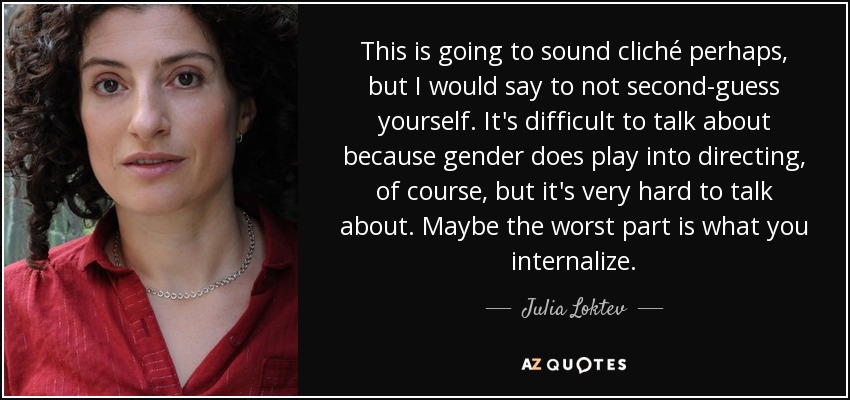 This is going to sound cliché perhaps, but I would say to not second-guess yourself. It's difficult to talk about because gender does play into directing, of course, but it's very hard to talk about. Maybe the worst part is what you internalize. - Julia Loktev