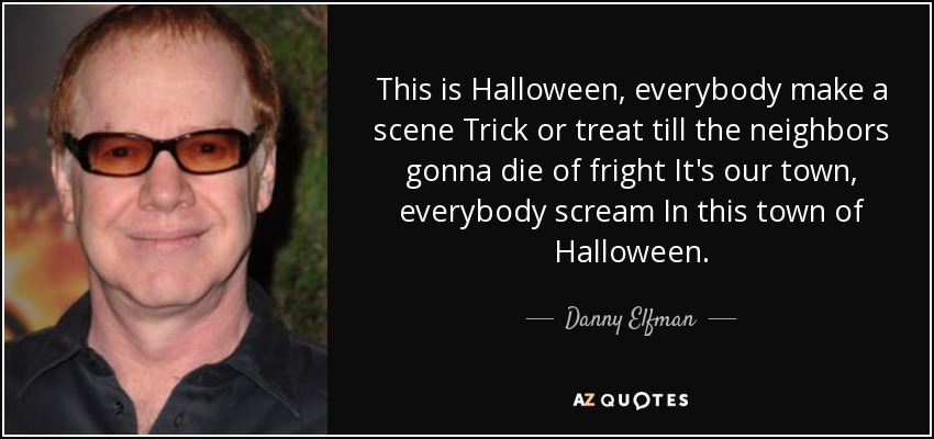 This is Halloween, everybody make a scene Trick or treat till the neighbors gonna die of fright It's our town, everybody scream In this town of Halloween. - Danny Elfman