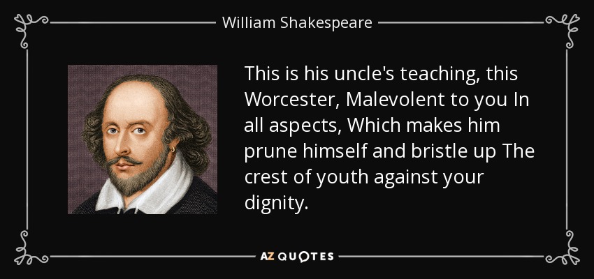 This is his uncle's teaching, this Worcester, Malevolent to you In all aspects, Which makes him prune himself and bristle up The crest of youth against your dignity. - William Shakespeare
