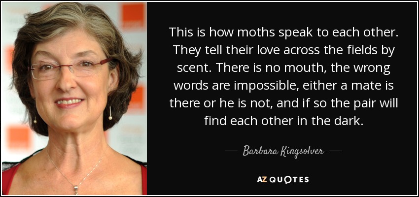 This is how moths speak to each other. They tell their love across the fields by scent. There is no mouth, the wrong words are impossible, either a mate is there or he is not, and if so the pair will find each other in the dark. - Barbara Kingsolver