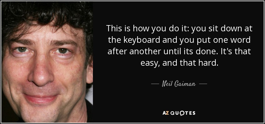 This is how you do it: you sit down at the keyboard and you put one word after another until its done. It's that easy, and that hard. - Neil Gaiman