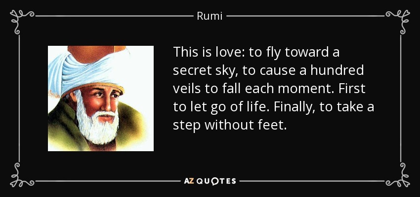 This is love: to fly toward a secret sky, to cause a hundred veils to fall each moment. First to let go of life. Finally, to take a step without feet. - Rumi
