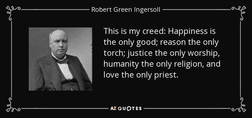This is my creed: Happiness is the only good; reason the only torch; justice the only worship, humanity the only religion, and love the only priest. - Robert Green Ingersoll