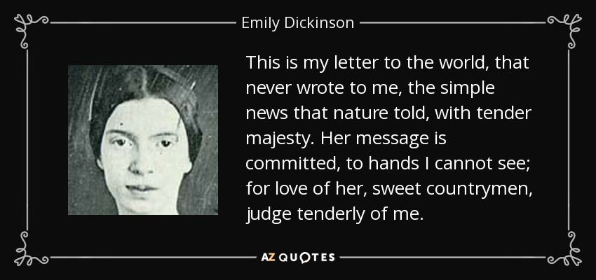 This is my letter to the world, that never wrote to me, the simple news that nature told, with tender majesty. Her message is committed, to hands I cannot see; for love of her, sweet countrymen, judge tenderly of me. - Emily Dickinson