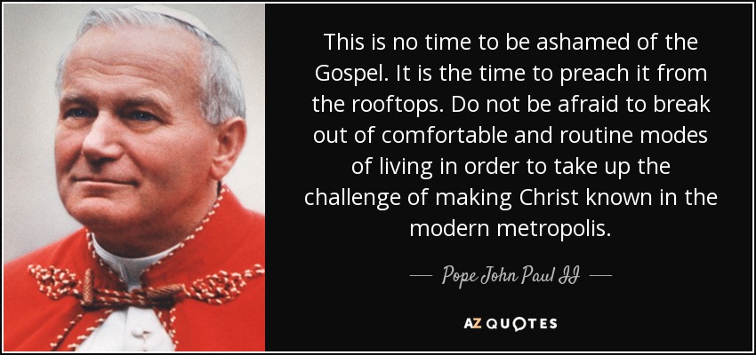 This is no time to be ashamed of the Gospel. It is the time to preach it from the rooftops. Do not be afraid to break out of comfortable and routine modes of living in order to take up the challenge of making Christ known in the modern metropolis. - Pope John Paul II
