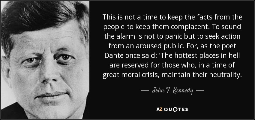 This is not a time to keep the facts from the people-to keep them complacent. To sound the alarm is not to panic but to seek action from an aroused public. For, as the poet Dante once said: 'The hottest places in hell are reserved for those who, in a time of great moral crisis, maintain their neutrality. - John F. Kennedy