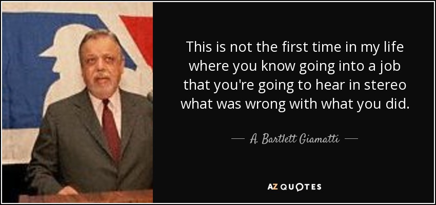 This is not the first time in my life where you know going into a job that you're going to hear in stereo what was wrong with what you did. - A. Bartlett Giamatti