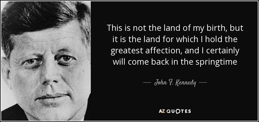 This is not the land of my birth, but it is the land for which I hold the greatest affection, and I certainly will come back in the springtime - John F. Kennedy