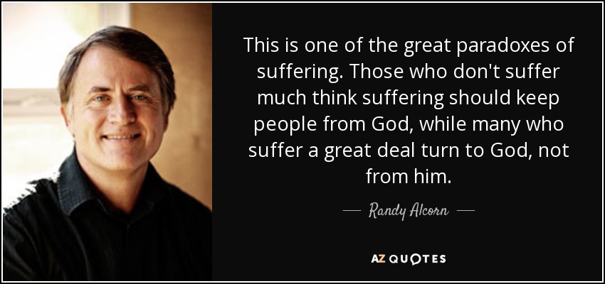 This is one of the great paradoxes of suffering. Those who don't suffer much think suffering should keep people from God, while many who suffer a great deal turn to God, not from him. - Randy Alcorn