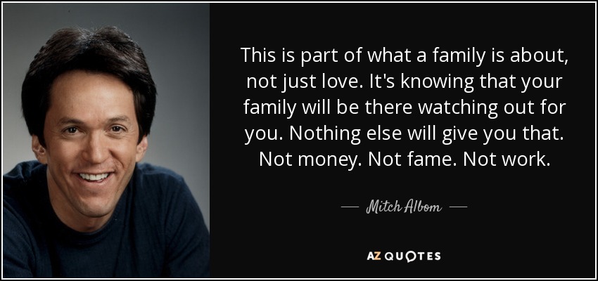 This is part of what a family is about, not just love. It's knowing that your family will be there watching out for you. Nothing else will give you that. Not money. Not fame. Not work. - Mitch Albom