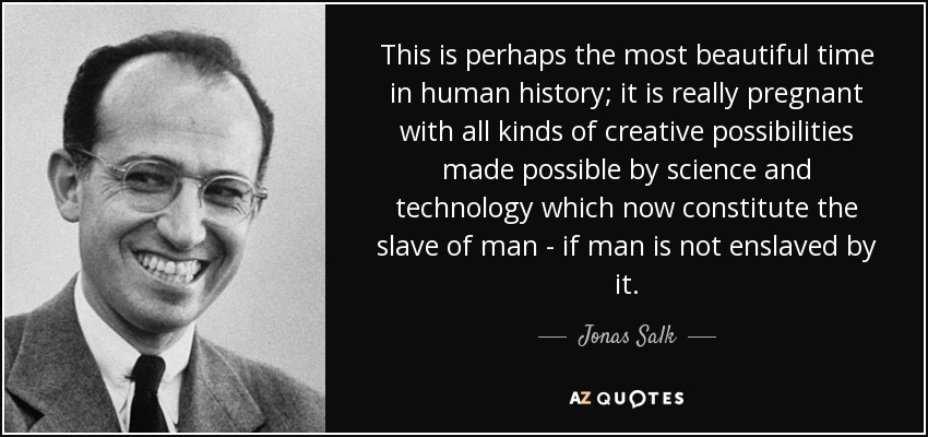 This is perhaps the most beautiful time in human history; it is really pregnant with all kinds of creative possibilities made possible by science and technology which now constitute the slave of man - if man is not enslaved by it. - Jonas Salk