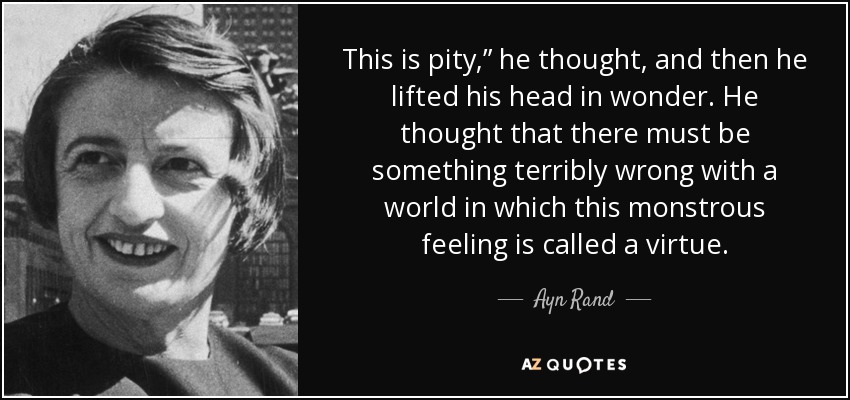 This is pity,” he thought, and then he lifted his head in wonder. He thought that there must be something terribly wrong with a world in which this monstrous feeling is called a virtue. - Ayn Rand