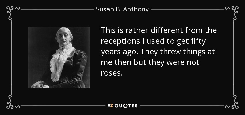 This is rather different from the receptions I used to get fifty years ago. They threw things at me then but they were not roses. - Susan B. Anthony