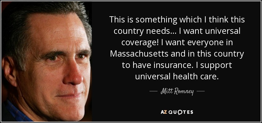 This is something which I think this country needs... I want universal coverage! I want everyone in Massachusetts and in this country to have insurance. I support universal health care. - Mitt Romney