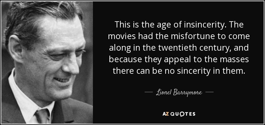 This is the age of insincerity. The movies had the misfortune to come along in the twentieth century, and because they appeal to the masses there can be no sincerity in them. - Lionel Barrymore