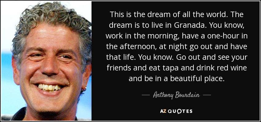 This is the dream of all the world. The dream is to live in Granada. You know, work in the morning, have a one-hour in the afternoon, at night go out and have that life. You know. Go out and see your friends and eat tapa and drink red wine and be in a beautiful place. - Anthony Bourdain