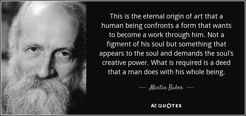 This is the eternal origin of art that a human being confronts a form that wants to become a work through him. Not a figment of his soul but something that appears to the soul and demands the soul's creative power. What is required is a deed that a man does with his whole being. - Martin Buber