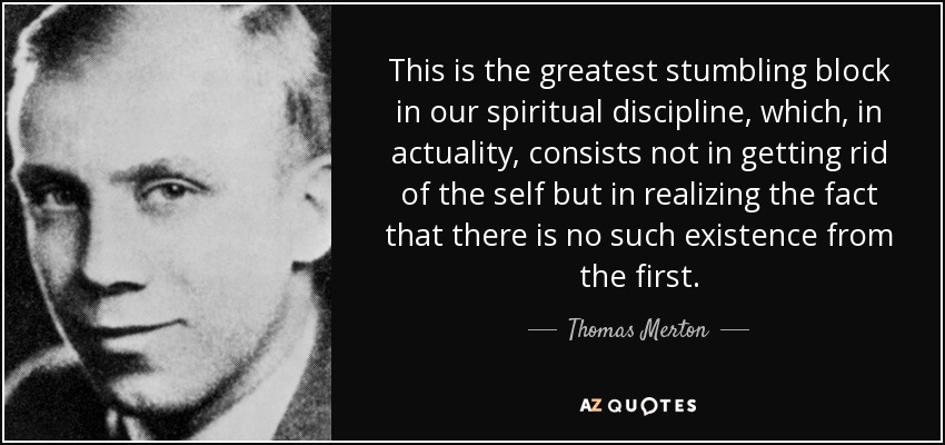 This is the greatest stumbling block in our spiritual discipline, which, in actuality, consists not in getting rid of the self but in realizing the fact that there is no such existence from the first. - Thomas Merton