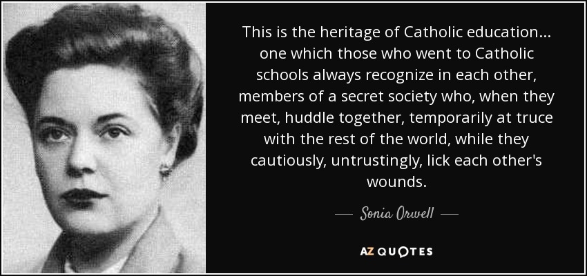 This is the heritage of Catholic education ... one which those who went to Catholic schools always recognize in each other, members of a secret society who, when they meet, huddle together, temporarily at truce with the rest of the world, while they cautiously, untrustingly, lick each other's wounds. - Sonia Orwell