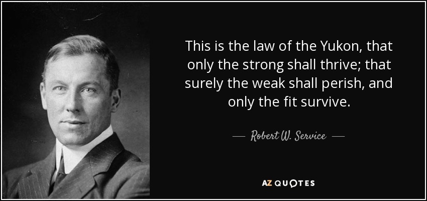 This is the law of the Yukon, that only the strong shall thrive; that surely the weak shall perish, and only the fit survive. - Robert W. Service