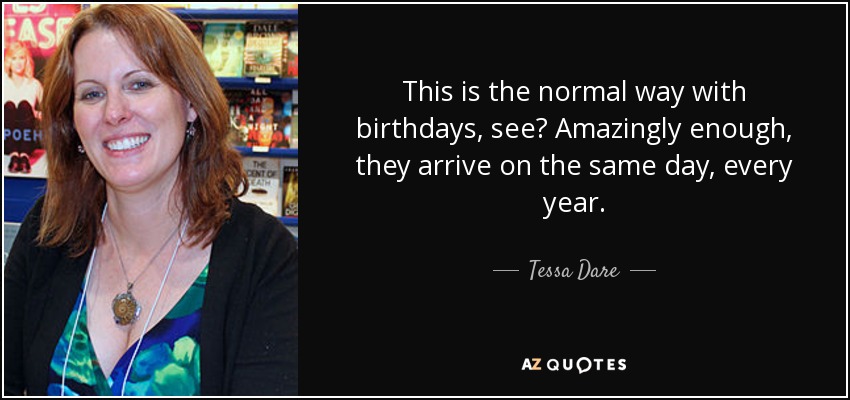 This is the normal way with birthdays, see? Amazingly enough, they arrive on the same day, every year. - Tessa Dare